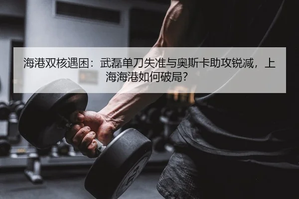 海港双核遇困：武磊单刀失准与奥斯卡助攻锐减，上海海港如何破局？